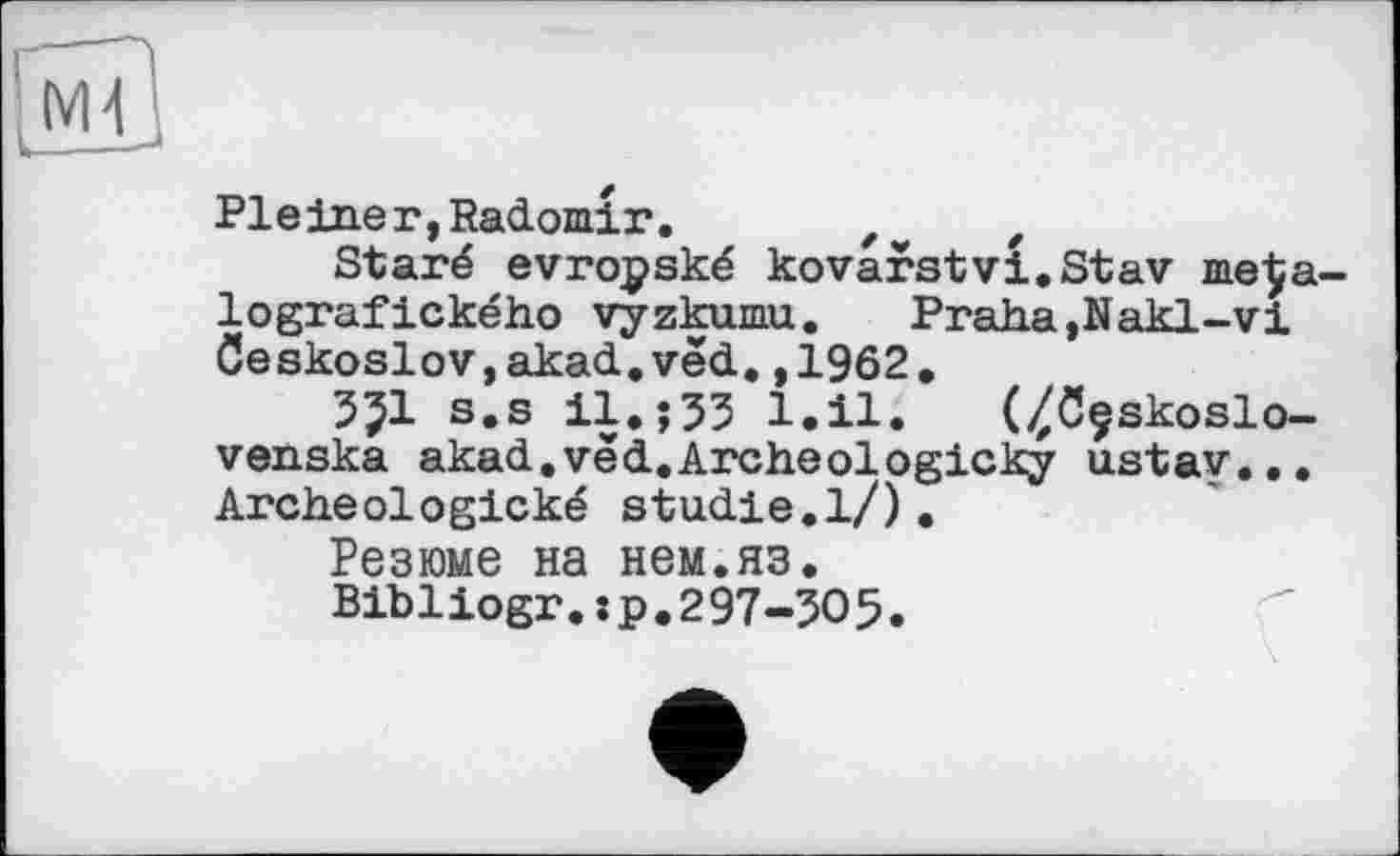 ﻿Pleiner,Radomir. Zw z
Staré evropské kovarstvi.Stav me^a-lografického vyzkumu. Praha,Nakl-vi Geskoslov,akad.vëd,,1962.
35І s.s il.î33 l.il. (^ôçskoslo-venska akad.vëd.Archeologicky ustav... Archeologické Studie.1/).
Резюме на нем.яз.
Bibliogr.:p.297-305.